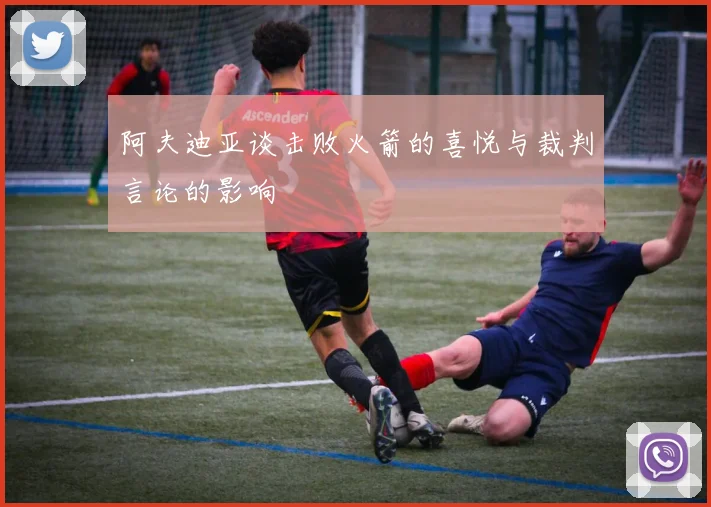 阿夫迪亚谈击败火箭的喜悦与裁判言论的影响