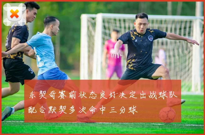 东契奇赛前状态良好决定出战球队配合默契多次命中三分球