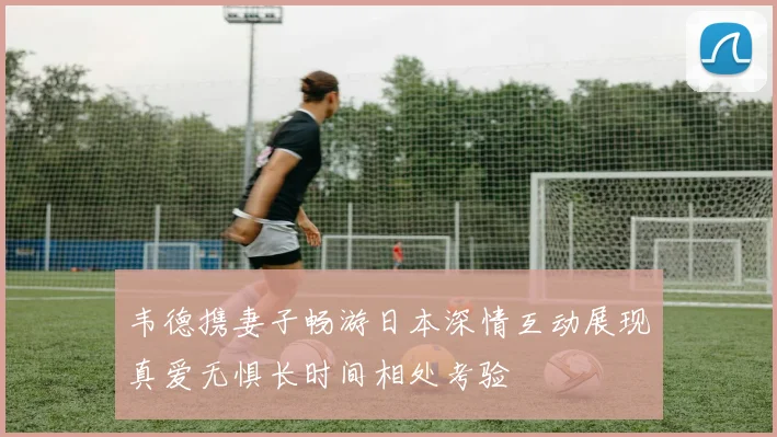 韦德携妻子畅游日本深情互动展现真爱无惧长时间相处考验