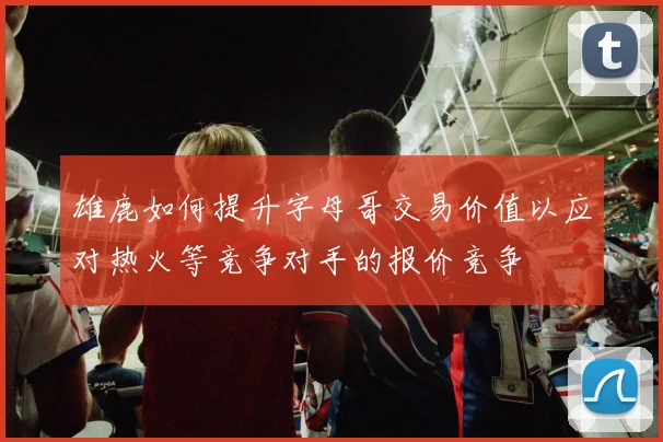 雄鹿如何提升字母哥交易价值以应对热火等竞争对手的报价竞争