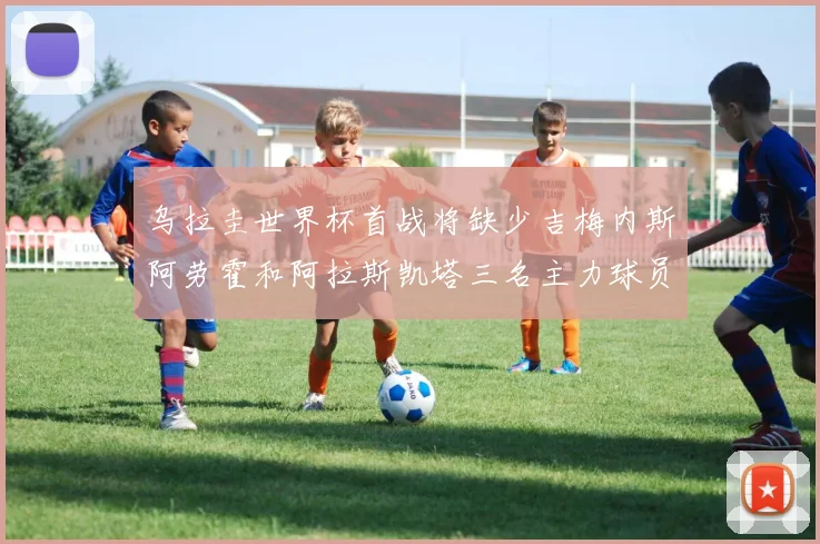 乌拉圭世界杯首战将缺少吉梅内斯阿劳霍和阿拉斯凯塔三名主力球员