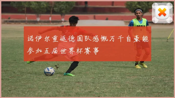 诺伊尔重返德国队感慨万千自豪能参加五届世界杯赛事