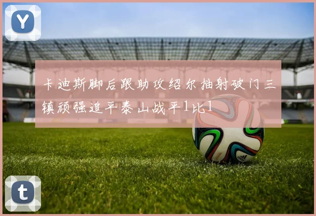 卡迪斯脚后跟助攻绍尔抽射破门三镇顽强追平泰山战平1比1