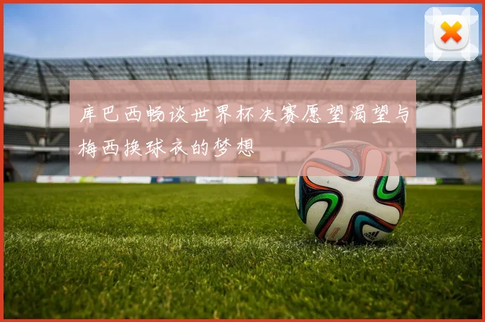 库巴西畅谈世界杯决赛愿望渴望与梅西换球衣的梦想