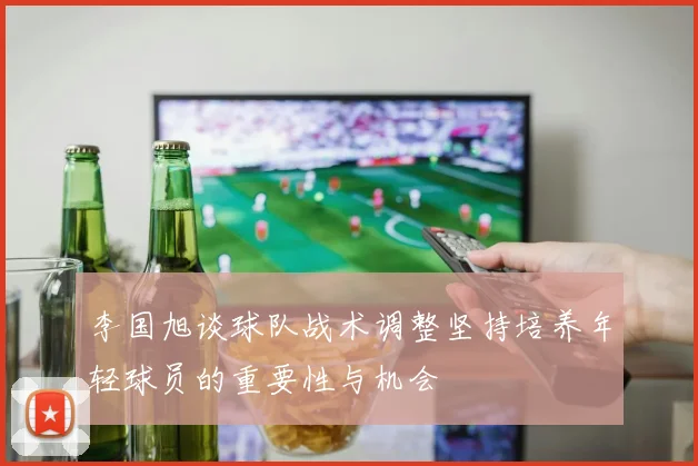 李国旭谈球队战术调整坚持培养年轻球员的重要性与机会