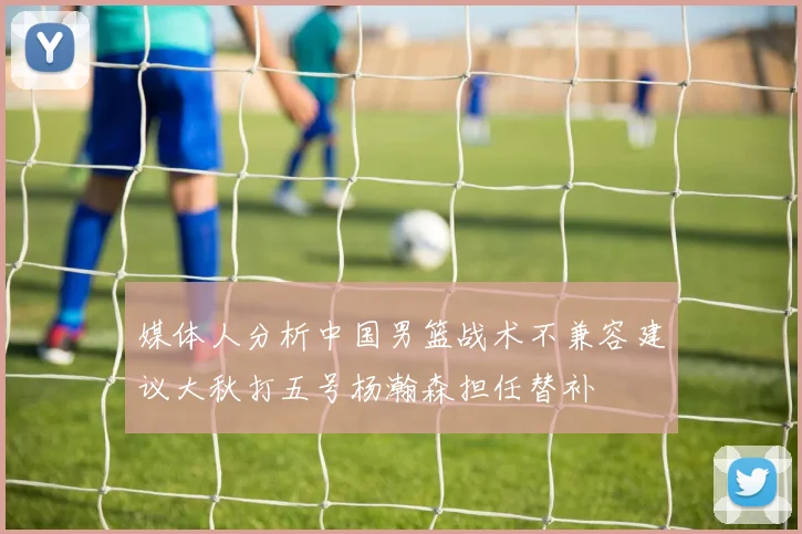 媒体人分析中国男篮战术不兼容建议大秋打五号杨瀚森担任替补