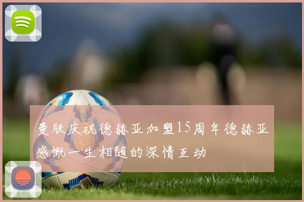 曼联庆祝德赫亚加盟15周年德赫亚感慨一生相随的深情互动