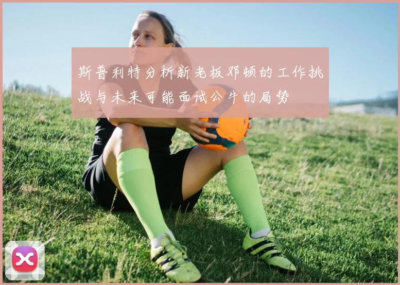 斯普利特分析新老板邓顿的工作挑战与未来可能面试公牛的局势