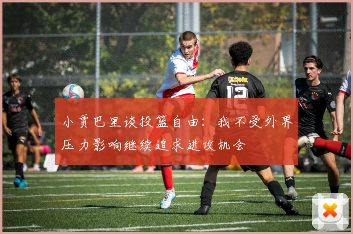 小贾巴里谈投篮自由：我不受外界压力影响继续追求进攻机会