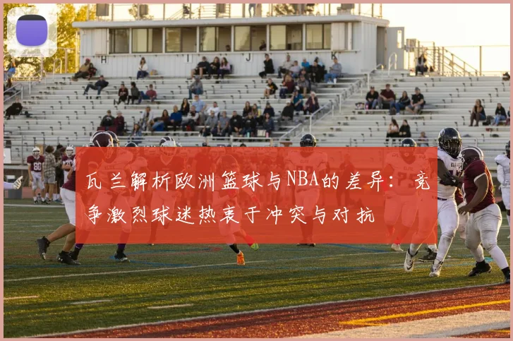 瓦兰解析欧洲篮球与NBA的差异：竞争激烈球迷热衷于冲突与对抗