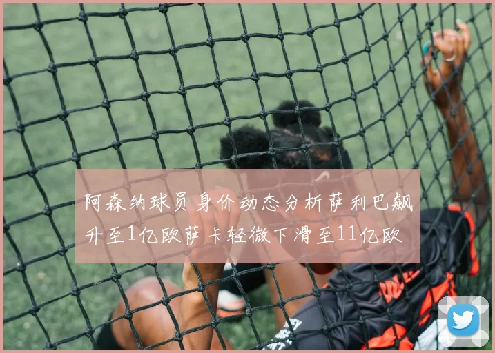 阿森纳球员身价动态分析萨利巴飙升至1亿欧萨卡轻微下滑至11亿欧