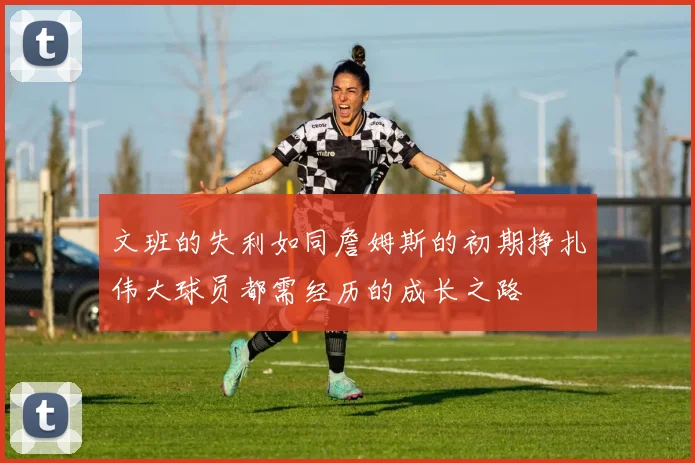 文班的失利如同詹姆斯的初期挣扎伟大球员都需经历的成长之路