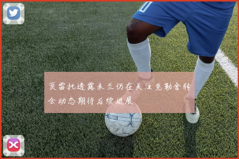 莫雷托透露米兰仍在关注克勒舍转会动态期待后续进展
