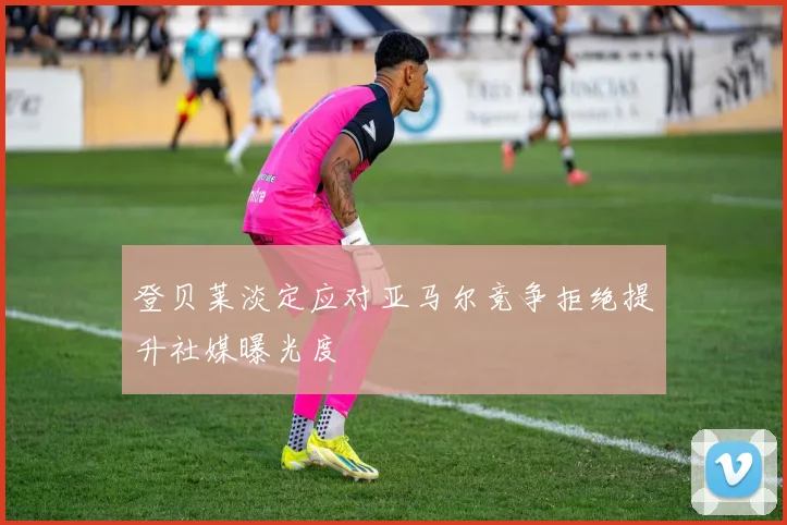 登贝莱淡定应对亚马尔竞争拒绝提升社媒曝光度