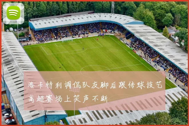 洛卡特利调侃队友脚后跟传球技艺高超赛场上笑声不断