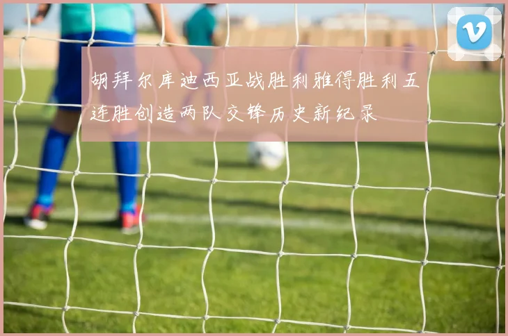 胡拜尔库迪西亚战胜利雅得胜利五连胜创造两队交锋历史新纪录