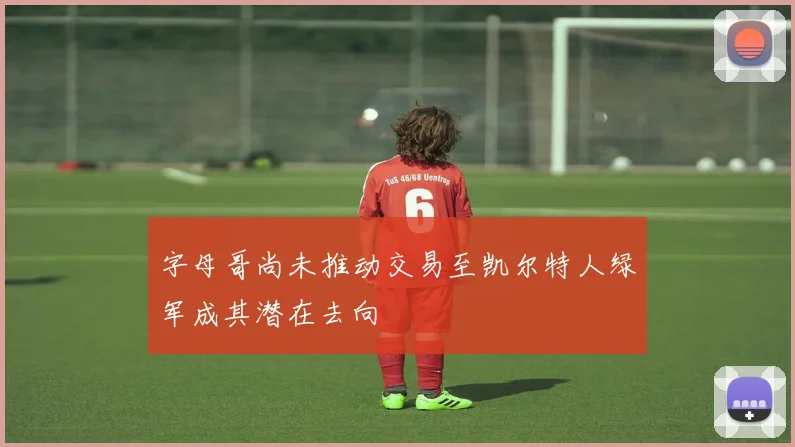 字母哥尚未推动交易至凯尔特人绿军成其潜在去向