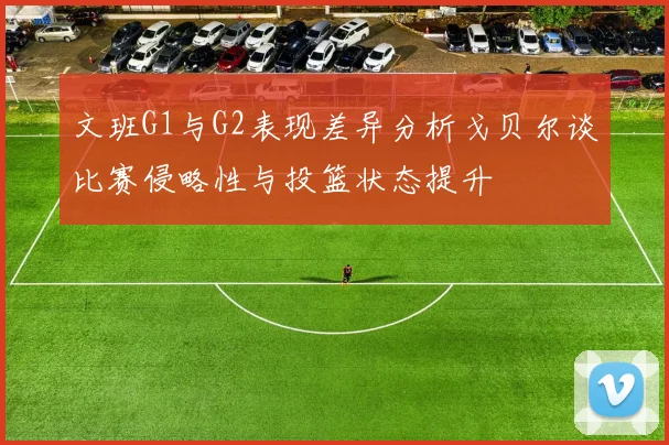 文班G1与G2表现差异分析戈贝尔谈比赛侵略性与投篮状态提升