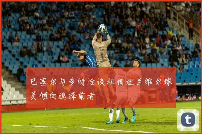 巴塞尔与多特洽谈租借杜兰维尔球员倾向选择前者