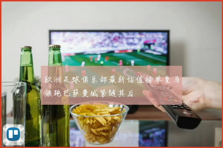 欧洲足球俱乐部最新估值榜单皇马领跑巴萨曼城紧随其后