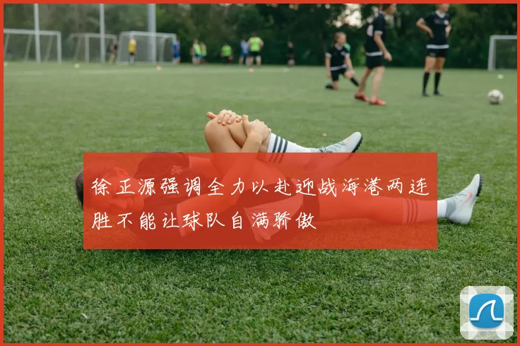 徐正源强调全力以赴迎战海港两连胜不能让球队自满骄傲