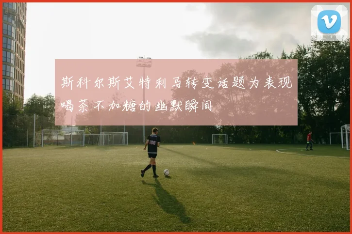 斯科尔斯艾特利马转变话题为表现喝茶不加糖的幽默瞬间