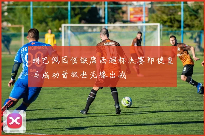 姆巴佩因伤缺席西超杯决赛即使皇马成功晋级也无缘出战